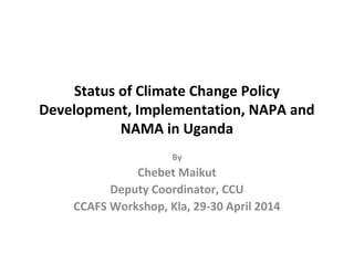 Status of Climate Change Policy
Development, Implementation, NAPA and
NAMA in Uganda
By
Chebet Maikut
Deputy Coordinator, CCU
CCAFS Workshop, Kla, 29-30 April 2014
 