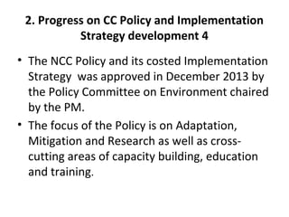 2. Progress on CC Policy and Implementation
Strategy development 4
• The NCC Policy and its costed Implementation
Strategy was approved in December 2013 by
the Policy Committee on Environment chaired
by the PM.
• The focus of the Policy is on Adaptation,
Mitigation and Research as well as cross-
cutting areas of capacity building, education
and training.
 