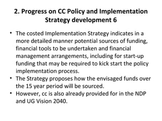 2. Progress on CC Policy and Implementation
Strategy development 6
• The costed Implementation Strategy indicates in a
more detailed manner potential sources of funding,
financial tools to be undertaken and financial
management arrangements, including for start-up
funding that may be required to kick start the policy
implementation process.
• The Strategy proposes how the envisaged funds over
the 15 year period will be sourced.
• However, cc is also already provided for in the NDP
and UG Vision 2040.
 