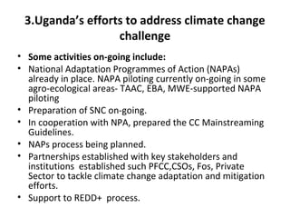 3.Uganda’s efforts to address climate change
challenge
• Some activities on-going include:
• National Adaptation Programmes of Action (NAPAs)
already in place. NAPA piloting currently on-going in some
agro-ecological areas- TAAC, EBA, MWE-supported NAPA
piloting
• Preparation of SNC on-going.
• In cooperation with NPA, prepared the CC Mainstreaming
Guidelines.
• NAPs process being planned.
• Partnerships established with key stakeholders and
institutions established such PFCC,CSOs, Fos, Private
Sector to tackle climate change adaptation and mitigation
efforts.
• Support to REDD+ process.
 