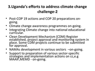 3.Uganda’s efforts to address climate change
challenge-2
• Post-COP 19 actions and COP 20 preparations on-
going.
• Climate change awareness programmes on-going.
• Integrating Climate change into national educational
curricular.
• Clean Development Mechanism (CDM) Register
established, project approval and monitoring system in
place. Some CDM projects continue to be submitted
for approval.
• NAMAs development in various sectors –on-going.
• Support to preparation of various sector-specific
strategies and implementation actions on cc,e.g
MAAIF,MEMD - on-going.
 