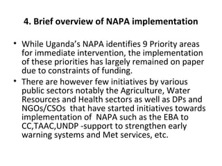 4. Brief overview of NAPA implementation
• While Uganda’s NAPA identifies 9 Priority areas
for immediate intervention, the implementation
of these priorities has largely remained on paper
due to constraints of funding.
• There are however few initiatives by various
public sectors notably the Agriculture, Water
Resources and Health sectors as well as DPs and
NGOs/CSOs that have started initiatives towards
implementation of NAPA such as the EBA to
CC,TAAC,UNDP -support to strengthen early
warning systems and Met services, etc.
 