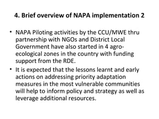 4. Brief overview of NAPA implementation 2
• NAPA Piloting activities by the CCU/MWE thru
partnership with NGOs and District Local
Government have also started in 4 agro-
ecological zones in the country with funding
support from the RDE.
• It is expected that the lessons learnt and early
actions on addressing priority adaptation
measures in the most vulnerable communities
will help to inform policy and strategy as well as
leverage additional resources.
 