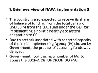 4. Brief overview of NAPA implementation 3
• The country is also expected to receive its share
of balance of funding from the total ceiling of
USD 30 M from the LDC Fund under the GEF for
implementing a holistic healthy ecosystem
adaptation to CC.
• Due to setback associated with reported capacity
of the initial Implementing Agency (IA) chosen by
Government, the process of accessing funds was
delayed.
• Government now is using a number of IAs to
access the LDCF-AfDB, UNDP,UNIDO,FAO.
 