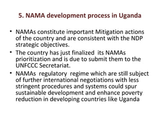 5. NAMA development process in Uganda
• NAMAs constitute important Mitigation actions
of the country and are consistent with the NDP
strategic objectives.
• The country has just finalized its NAMAs
prioritization and is due to submit them to the
UNFCCC Secretariat.
• NAMAs regulatory regime which are still subject
of further international negotiations with less
stringent procedures and systems could spur
sustainable development and enhance poverty
reduction in developing countries like Uganda
 