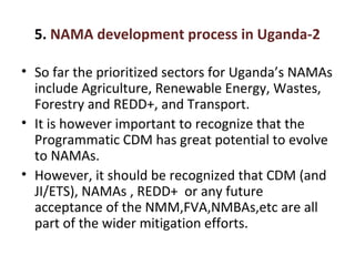 5. NAMA development process in Uganda-2
• So far the prioritized sectors for Uganda’s NAMAs
include Agriculture, Renewable Energy, Wastes,
Forestry and REDD+, and Transport.
• It is however important to recognize that the
Programmatic CDM has great potential to evolve
to NAMAs.
• However, it should be recognized that CDM (and
JI/ETS), NAMAs , REDD+ or any future
acceptance of the NMM,FVA,NMBAs,etc are all
part of the wider mitigation efforts.
 