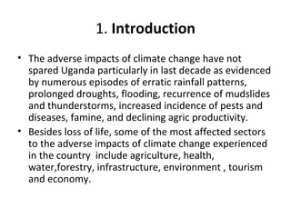 1. Introduction
• The adverse impacts of climate change have not
spared Uganda particularly in last decade as evidenced
by numerous episodes of erratic rainfall patterns,
prolonged droughts, flooding, recurrence of mudslides
and thunderstorms, increased incidence of pests and
diseases, famine, and declining agric productivity.
• Besides loss of life, some of the most affected sectors
to the adverse impacts of climate change experienced
in the country include agriculture, health,
water,forestry, infrastructure, environment , tourism
and economy.
 