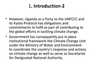 1. Introduction-2
• However, Uganda as a Party to the UNFCCC and
its Kyoto Protocol has obligations and
commitments to fulfil as part of contributing to
the global efforts in tackling climate change.
• Government has consequently put in place
institutional framework-the Climate Change Unit
under the Ministry of Water and Environment-
to coordinate the country’s response and actions
on climate change as well as serve as Secretariat
for Designated National Authority.
 