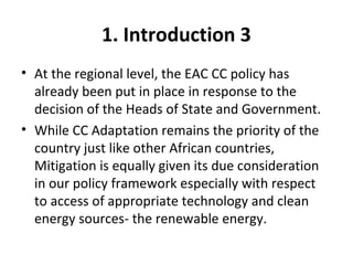 1. Introduction 3
• At the regional level, the EAC CC policy has
already been put in place in response to the
decision of the Heads of State and Government.
• While CC Adaptation remains the priority of the
country just like other African countries,
Mitigation is equally given its due consideration
in our policy framework especially with respect
to access of appropriate technology and clean
energy sources- the renewable energy.
 