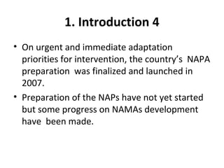 1. Introduction 4
• On urgent and immediate adaptation
priorities for intervention, the country’s NAPA
preparation was finalized and launched in
2007.
• Preparation of the NAPs have not yet started
but some progress on NAMAs development
have been made.
 
