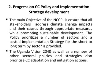 2. Progress on CC Policy and Implementation
Strategy development
 The main Objective of the NCCP- is ensure that all
stakeholders address climate change impacts
and their causes through appropriate measures
while promoting sustainable development. The
Policy prioritizes a number of sectors and a
costed Implementation Strategy for the short to
long term by sector is provided.
 The Uganda Vision 2040 as well as a number of
other sectoral policies and strategies also
prioritize CC adaptation and mitigation actions.
 