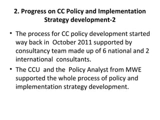 2. Progress on CC Policy and Implementation
Strategy development-2
• The process for CC policy development started
way back in October 2011 supported by
consultancy team made up of 6 national and 2
international consultants.
• The CCU and the Policy Analyst from MWE
supported the whole process of policy and
implementation strategy development.
 