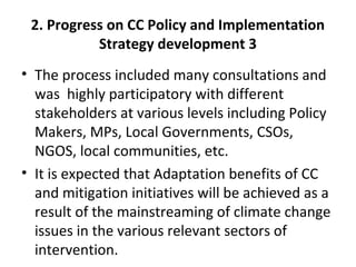2. Progress on CC Policy and Implementation
Strategy development 3
• The process included many consultations and
was highly participatory with different
stakeholders at various levels including Policy
Makers, MPs, Local Governments, CSOs,
NGOS, local communities, etc.
• It is expected that Adaptation benefits of CC
and mitigation initiatives will be achieved as a
result of the mainstreaming of climate change
issues in the various relevant sectors of
intervention.
 