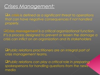 Crises Management:
Crisis management is a critical organizational function.
It’s a process designed to prevent or lessen the damage a
crisis can inflict on an organization and its stakeholders  
Public relations practitioners are an integral part of
crisis management teams.
A crisis is defined as a significant threat to operations
that can have negative consequences if not handled
properly.
Public relations can play a critical role in preparing
spokespersons for handling questions from the news
media. 
 