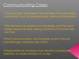 Communicating Crises:
During Crises, Employees, their Families, the surrounding
community, and the general public demand information.
The Rumors can spread uncontrollably, and the news
media ascend quickly, asking questions of anyone they
can find
Poor communication can increase victim’s trauma
and damage company reputation
Organizational members must devote considerable
attention to media relations in a crisis
 