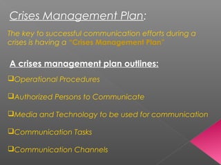 Crises Management Plan:
The key to successful communication efforts during a
crises is having a “Crises Management Plan”
A crises management plan outlines:
Operational Procedures
Authorized Persons to Communicate
Media and Technology to be used for communication
Communication Tasks
Communication Channels
 