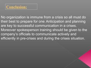 Conclusion:
No organization is immune from a crisis so all must do
their best to prepare for one. Anticipation and planning
are key to successful communication in a crises.
Moreover spokesperson training should be given to the
company’s officials to communicate actively and
efficiently in pre-crises and during the crises situation.
 