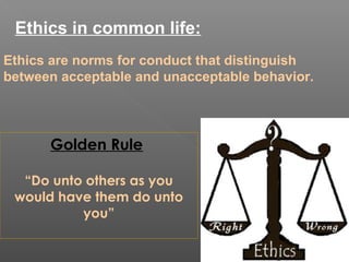 Ethics in common life:
Ethics are norms for conduct that distinguish
between acceptable and unacceptable behavior.
Golden Rule
“Do unto others as you
would have them do unto
you”
 
