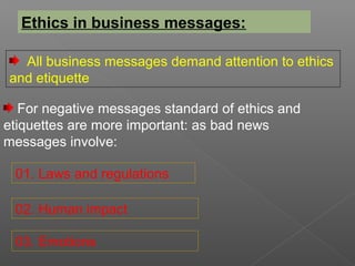 Ethics in business messages:
All business messages demand attention to ethics
and etiquette
For negative messages standard of ethics and
etiquettes are more important: as bad news
messages involve:
01. Laws and regulations
02. Human impact
03. Emotions
 