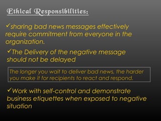 Ethical Responsibilities:
sharing bad news messages effectively
require commitment from everyone in the
organization.
The Delivery of the negative message
should not be delayed
The longer you wait to deliver bad news, the harder
you make it for recipients to react and respond.
Work with self-control and demonstrate
business etiquettes when exposed to negative
situation
 