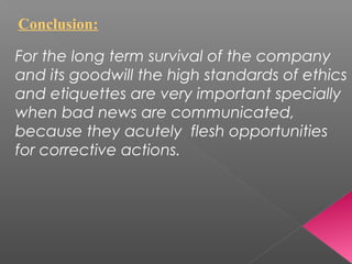Conclusion:
For the long term survival of the company
and its goodwill the high standards of ethics
and etiquettes are very important specially
when bad news are communicated,
because they acutely flesh opportunities
for corrective actions.
 