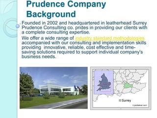 Prudence Company Background  Founded in 2002 and headquartered in leatherhead Surrey Prudence Consulting co. prides in providing our clients with a complete consulting expertise.  We offer a wide range of industry standard methodologiesaccompanied with our consulting and implementation skills providing  innovative, reliable, cost effective and time-saving solutions required to support individual company&apos;s business needs.  