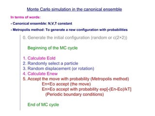 In terms of words:
- Canonical ensemble: N,V,T constant
- Metropolis method: To generate a new configuration with probabilities
Monte Carlo simulation in the canonical ensemble
0. Generate the initial configuration (random or c(2×2))
Beginning of the MC cycle
1. Calculate Eold
2. Randomly select a particle
3. Random displacement (or rotation)
4. Calculate Enew
5. Accept the move with probability (Metropolis method)
En<Eo accept (the move)
En>Eo accept with probability exp[-(En-Eo)/kT]
(Periodic boundary conditions)
End of MC cycle
 
