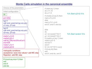 Monte Carlo simulation in the canonical ensemble
Choice of the parameters
Initial configuration
do
en1=EN
typ=1
call rand_pos(mat,typ,xrp,yrp)
x1=xrp, y1=yrp
typ=0
call rand_pos(mat,typ,xrp,yrp)
x2=xrp, y2=yrp
mat(x1,y1)=0
mat(x2,y2)=1
mat(x1,y1)=1
mat(x2,y2)=0
call tot_EN(mat,EN,ei0,ei1)
en2=EN
metropolis conditions
acceptance: save new values+ add MC step
Rejection: add MC step
If (count.eq.mcs+1) then
exit
end if
end do
if (start.eq.1) then
do v=1,10
if (mod(v,2).eq.0) then
mat (u*2,v)=0
else
mat (u*2-1,v)=0
end if, end if, end do
else
do
xr= int (rand()*10)+1
yr= int (rand()*10)+1
if (mat(xr,yr).eq.1) then
mat(xr,yr)= 0
do u=1,5
nb=nb+1
end if
tt= int (10*10*(1-cov))
if (tt.eq.nb) then
exit
end if, end do, end if
%% Start c(2×2) %%
%% Start random %%
 