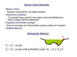 Monte Carlo Methods:
- Markov Chain
Random movements, one follow another
- Importance sampling
To sample many points in the region where the Boltzmann
factor is large and few elsewhere
- Ergodicity (ensemble average)
Such an average over all possible quantum states of a system
- Detailed Balance
?
?
Metropolis Method:
]/)(exp[yprobabilithaccept wit:
accept:
TKEEEE
EE
Bonon
on
−−>
<
 