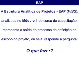 EAP

A Estrutura Analítica de Projetos - EAP (WBS),

analisada no Módulo 1 do curso de capacitação,

representa a saída do processo de definição do

escopo do projeto, ou seja, responde a pergunta:


               O que fazer?
 