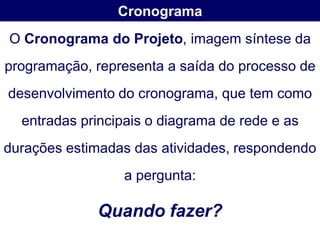 Cronograma
O Cronograma do Projeto, imagem síntese da
programação, representa a saída do processo de
desenvolvimento do cronograma, que tem como
  entradas principais o diagrama de rede e as
durações estimadas das atividades, respondendo
                 a pergunta:

             Quando fazer?
 