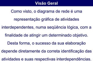 Visão Geral
     Como visto, o diagrama de rede é uma
      representação gráfica de atividades
interdependentes, numa seqüência lógica, com a
 finalidade de atingir um determinado objetivo.
   Desta forma, o sucesso da sua elaboração
depende diretamente da correta identificação das
atividades e suas respectivas interdependências.
 