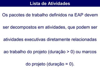 Lista de Atividades

Os pacotes de trabalho definidos na EAP devem

ser decompostos em atividades, que podem ser

atividades executivas diretamente relacionadas

ao trabalho do projeto (duração > 0) ou marcos

           do projeto (duração = 0).
 