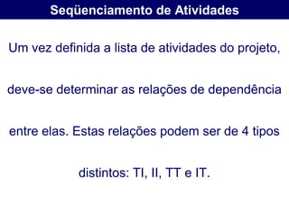 Seqüenciamento de Atividades

Um vez definida a lista de atividades do projeto,


deve-se determinar as relações de dependência


entre elas. Estas relações podem ser de 4 tipos


            distintos: TI, II, TT e IT.
 