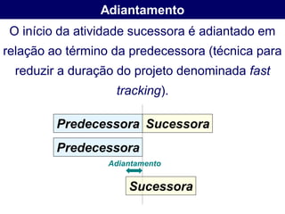 Adiantamento
 O início da atividade sucessora é adiantado em
relação ao término da predecessora (técnica para
  reduzir a duração do projeto denominada fast
                   tracking).

         Predecessora Sucessora
         Predecessora
                  Adiantamento


                      Sucessora
 
