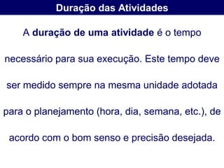 Duração das Atividades

    A duração de uma atividade é o tempo

necessário para sua execução. Este tempo deve

ser medido sempre na mesma unidade adotada

para o planejamento (hora, dia, semana, etc.), de

 acordo com o bom senso e precisão desejada.
 