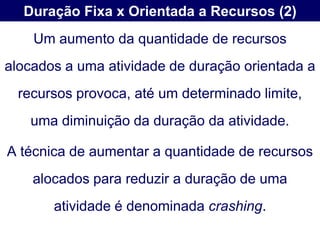 Duração Fixa x Orientada a Recursos (2)
    Um aumento da quantidade de recursos
alocados a uma atividade de duração orientada a
  recursos provoca, até um determinado limite,
   uma diminuição da duração da atividade.

A técnica de aumentar a quantidade de recursos
    alocados para reduzir a duração de uma
       atividade é denominada crashing.
 