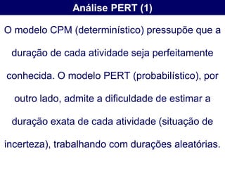 Análise PERT (1)

O modelo CPM (determinístico) pressupõe que a

 duração de cada atividade seja perfeitamente

conhecida. O modelo PERT (probabilístico), por

  outro lado, admite a dificuldade de estimar a

 duração exata de cada atividade (situação de

incerteza), trabalhando com durações aleatórias.
 