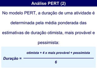 Análise PERT (2)

No modelo PERT, a duração de uma atividade é

    determinada pela média ponderada das

estimativas de duração otimista, mais provável e

                   pessimista:

            otimista + 4 x mais provável + pessimista
Duração =
                              6
 
