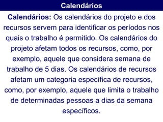 Calendários
 Calendários: Os calendários do projeto e dos
recursos servem para identificar os períodos nos
 quais o trabalho é permitido. Os calendários do
   projeto afetam todos os recursos, como, por
   exemplo, aquele que considera semana de
 trabalho de 5 dias. Os calendários de recursos
   afetam um categoria específica de recursos,
como, por exemplo, aquele que limita o trabalho
   de determinadas pessoas a dias da semana
                   específicos.
 