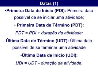 Datas (1)
•Primeira Data de Início (PDI): Primeira data
    possível de se iniciar uma atividade;
    • Primeira Data de Término (PDT):
     PDT = PDI + duração da atividade;
Última Data de Término (UDT): Última data
   possível de se terminar uma atividade
       •Última Data de Início (UDI):
     UDI = UDT - duração da atividade.
 