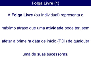 Folga Livre (1)

   A Folga Livre (ou Individual) representa o


máximo atraso que uma atividade pode ter, sem


afetar a primeira data de início (PDI) de qualquer


           uma de suas sucessoras.
 