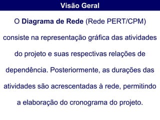Visão Geral

   O Diagrama de Rede (Rede PERT/CPM)

consiste na representação gráfica das atividades

   do projeto e suas respectivas relações de

dependência. Posteriormente, as durações das

atividades são acrescentadas à rede, permitindo

    a elaboração do cronograma do projeto.
 