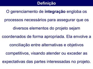 Definição

  O gerenciamento de integração engloba os

 processos necessários para assegurar que os

     diversos elementos do projeto sejam

coordenados de forma apropriada. Ela envolve a

   conciliação entre alternativas e objetivos

 competitivos, visando atender ou exceder as

expectativas das partes interessadas no projeto.
 