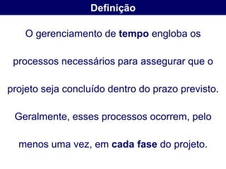 Definição

    O gerenciamento de tempo engloba os

 processos necessários para assegurar que o

projeto seja concluído dentro do prazo previsto.

 Geralmente, esses processos ocorrem, pelo

  menos uma vez, em cada fase do projeto.
 