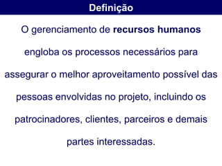 Definição

   O gerenciamento de recursos humanos

    engloba os processos necessários para

assegurar o melhor aproveitamento possível das

  pessoas envolvidas no projeto, incluindo os

  patrocinadores, clientes, parceiros e demais

             partes interessadas.
 