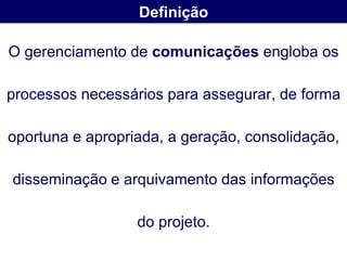 Definição

O gerenciamento de comunicações engloba os

processos necessários para assegurar, de forma

oportuna e apropriada, a geração, consolidação,

disseminação e arquivamento das informações

                  do projeto.
 
