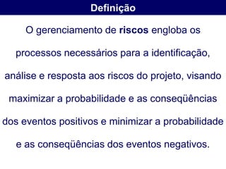 Definição

     O gerenciamento de riscos engloba os

  processos necessários para a identificação,

análise e resposta aos riscos do projeto, visando

 maximizar a probabilidade e as conseqüências

dos eventos positivos e minimizar a probabilidade

   e as conseqüências dos eventos negativos.
 