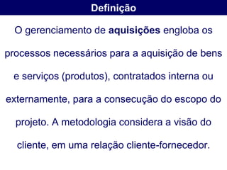 Definição

  O gerenciamento de aquisições engloba os

processos necessários para a aquisição de bens

 e serviços (produtos), contratados interna ou

externamente, para a consecução do escopo do

  projeto. A metodologia considera a visão do

  cliente, em uma relação cliente-fornecedor.
 