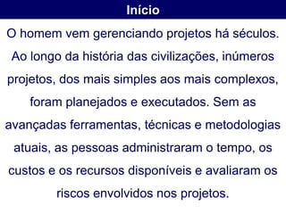 Início
O homem vem gerenciando projetos há séculos.
 Ao longo da história das civilizações, inúmeros
projetos, dos mais simples aos mais complexos,
    foram planejados e executados. Sem as
avançadas ferramentas, técnicas e metodologias
 atuais, as pessoas administraram o tempo, os
custos e os recursos disponíveis e avaliaram os
         riscos envolvidos nos projetos.
 